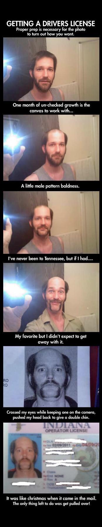 GETTING A DRIVERS LICENSE Proper prep is necessary for the photo to turn out how you want One month of un checked growth is the canvas to work with L A little male pattern baldness Ive never been to Tennessee but if had i My favorite but didnt expect to get away with it Crossed my eyes while keeping one on the camera pushed my head back to give a double chin It was like christmas when it came in t