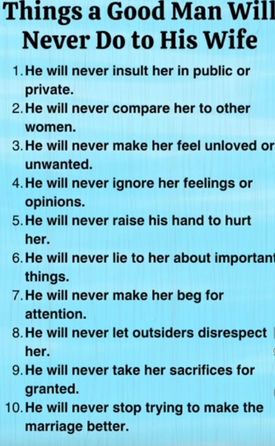 Things a Good Man Will Never Do to His Wife

1. He will never insult her in public or private.
2. He will never compare her to other women.
3. He will never make her feel unloved or unwanted.
4. He will never ignore her feelings or opinions.
5. He will never raise his hand to hurt her.
6. He will never lie to her about important things.
7. He will 