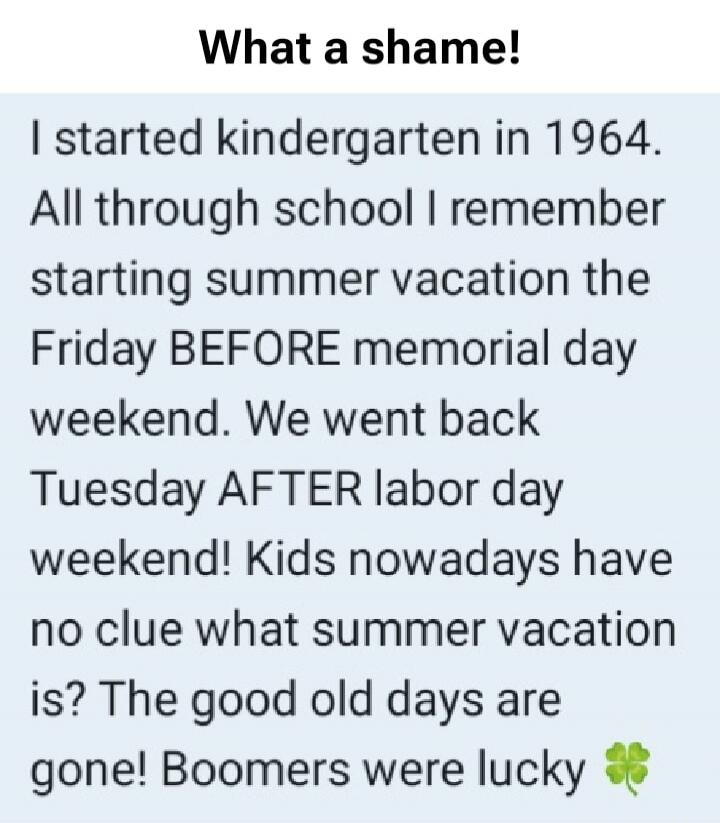 What a shame! I started kindergarten in 1964. All through school I remember starting summer vacation the Friday BEFORE memorial day weekend. We went back Tuesday AFTER labor day weekend! Kids nowadays have no clue what summer vacation is? The good old days are gone! Boomers were lucky 🍀
