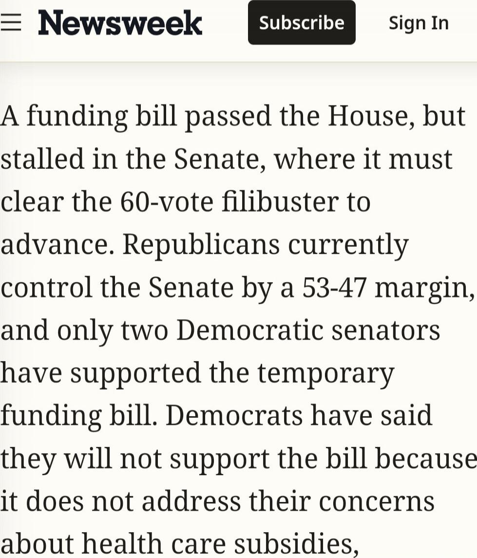 A funding bill passed the House, but stalled in the Senate, where it must clear the 60-vote filibuster to advance. Republicans currently control the Senate by a 53-47 margin, and only two Democratic senators have supported the temporary funding bill. Democrats have said they will not support the bill because it does not address their concerns about