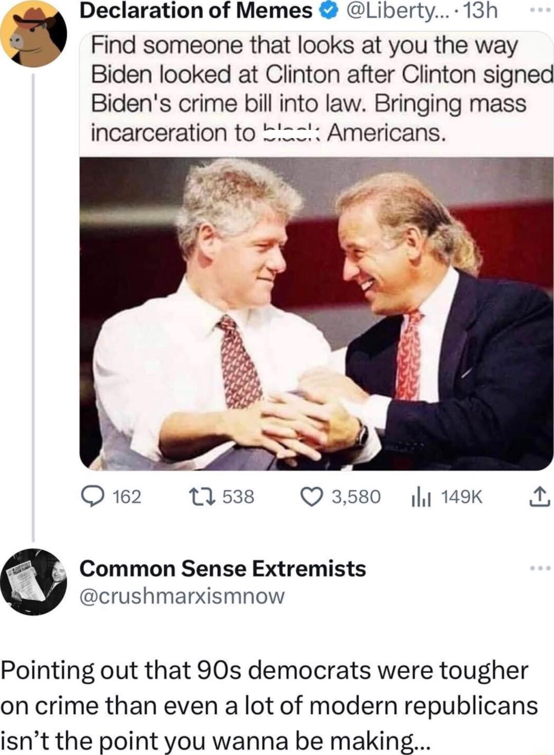 Declaration of Memes Liberty 13h Find someone that looks at you the way Biden looked at Clinton after Clinton signed Bidens crime bill into law Bringing mass incarceration to 2Z Americans Q12 538 O3580 14K A Common Sense Extremists crushmarxismnow Pointing out that 90s democrats were tougher on crime than even a lot of modern republicans isnt the point you wanna be making
