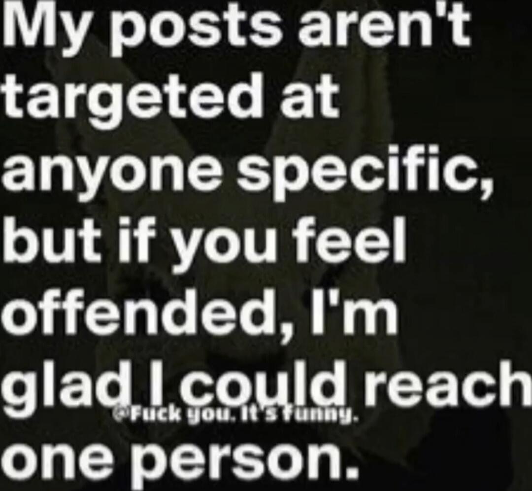 My posts aren't targeted at anyone specific, but if you feel offended, I'm glad I could reach one person. Fuck you. It's funny.