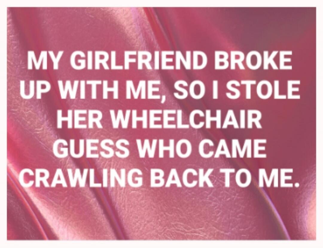 MY GIRLFRIEND BROKE UP WITH ME, SO I STOLE HER WHEELCHAIR GUESS WHO CAME CRAWLING BACK TO ME.