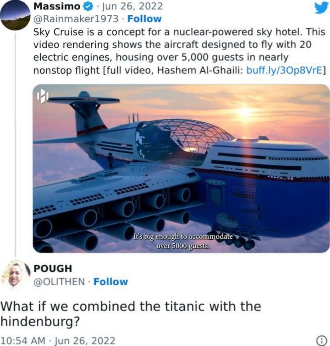 eMassimu Jun 26 2022 v ainmaker1973 Follow Sky Cruise is a concept for a nuclear powered sky hotel This video rendering shows the aircraft designed to fly with 20 electric engines housing over 5000 guests in nearly nonstop flight full video Hashem Al Ghaili buffly30p8VrE i OLITHEN Follow What if we combined the titanic with the hindenburg