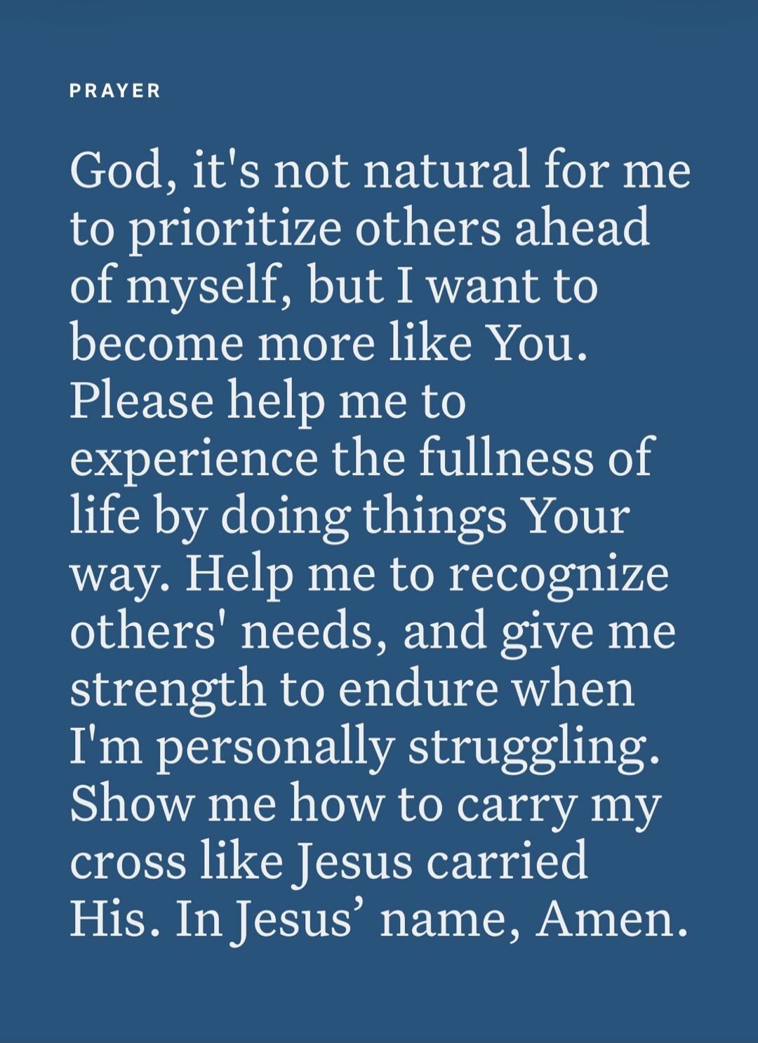 PRAYER God, it's not natural for me to prioritize others ahead of myself, but I want to become more like You. Please help me to experience the fullness of life by doing things Your way. Help me to recognize others' needs, and give me strength to endure when I'm personally struggling. Show me how to carry my cross like Jesus carried His. In Jesus' n