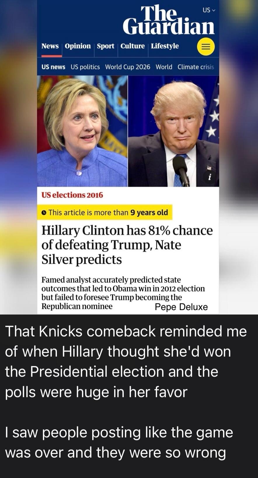 The Guardian. US elections 2016. This article is more than 9 years old. Hillary Clinton has 81% chance of defeating Trump, Nate Silver predicts. Famed analyst accurately predicted state outcomes that led to Obama win in 2012 election but failed to foresee Trump becoming the Republican nominee. That Knicks comeback reminded me of when Hillary though