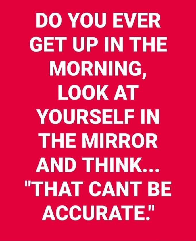DO YOU EVER GET UP IN THE MORNING, LOOK AT YOURSELF IN THE MIRROR AND THINK... 