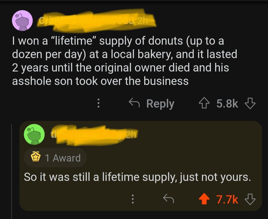cmpmmpmr 1 won a lifetime supply of donuts up to a dozen per day at a local bakery and it lasted VAL SV RGN ETRI e L N T G TR asshole son took over the business S Reply 58k 1 Award So it was still a lifetime supply just not yours S 27Kk