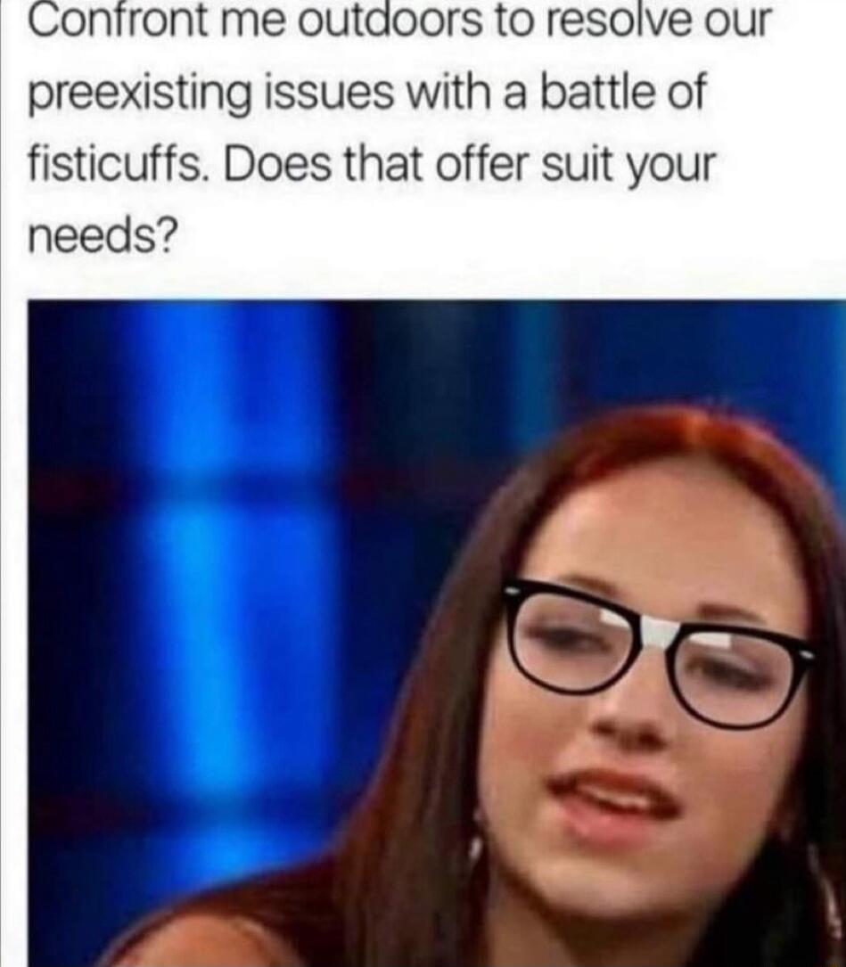 ront me outdoors to resolve our preexisting issues with a battle of fisticuffs Does that offer suit your needs