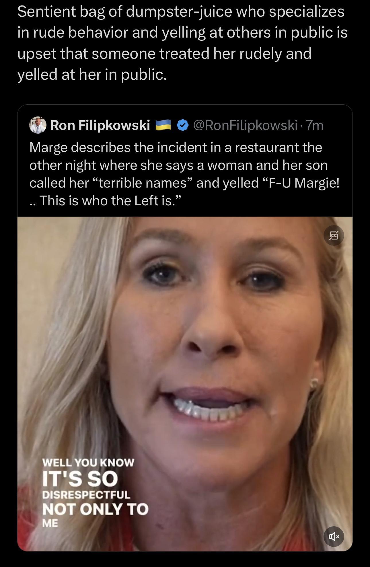 Sentient bag of dumpster juice who specializes in rude behavior and yelling at others in public is upset that someone treated her rudely and yelled at her in public Ron Filipkowski 8 RonFilipkowski 7m Marge describes the incident in a restaurant the other night where she says a woman and her son called her terrible names and yelled F U Margie Thisis who the Leftis