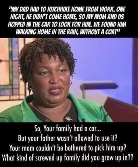 MY DAD HAD TO HITCHHIKE HOME FROM WORK. ONE NIGHT, HE DIDN'T COME HOME, SO MY MOM AND US HOPPED IN THE CAR TO LOOK FOR HIM. WE FOUND HIM WALKING HOME IN THE RAIN, WITHOUT A COAT. So, Your family had a car... But your father wasn't allowed to use it? Your mom couldn't be bothered to pick him up? What kind of screwed up family did you grow up in??