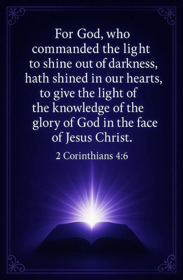 For God, who commanded the light to shine out of darkness, hath shined in our hearts, to give the light of the knowledge of the glory of God in the face of Jesus Christ. 2 Corinthians 4:6