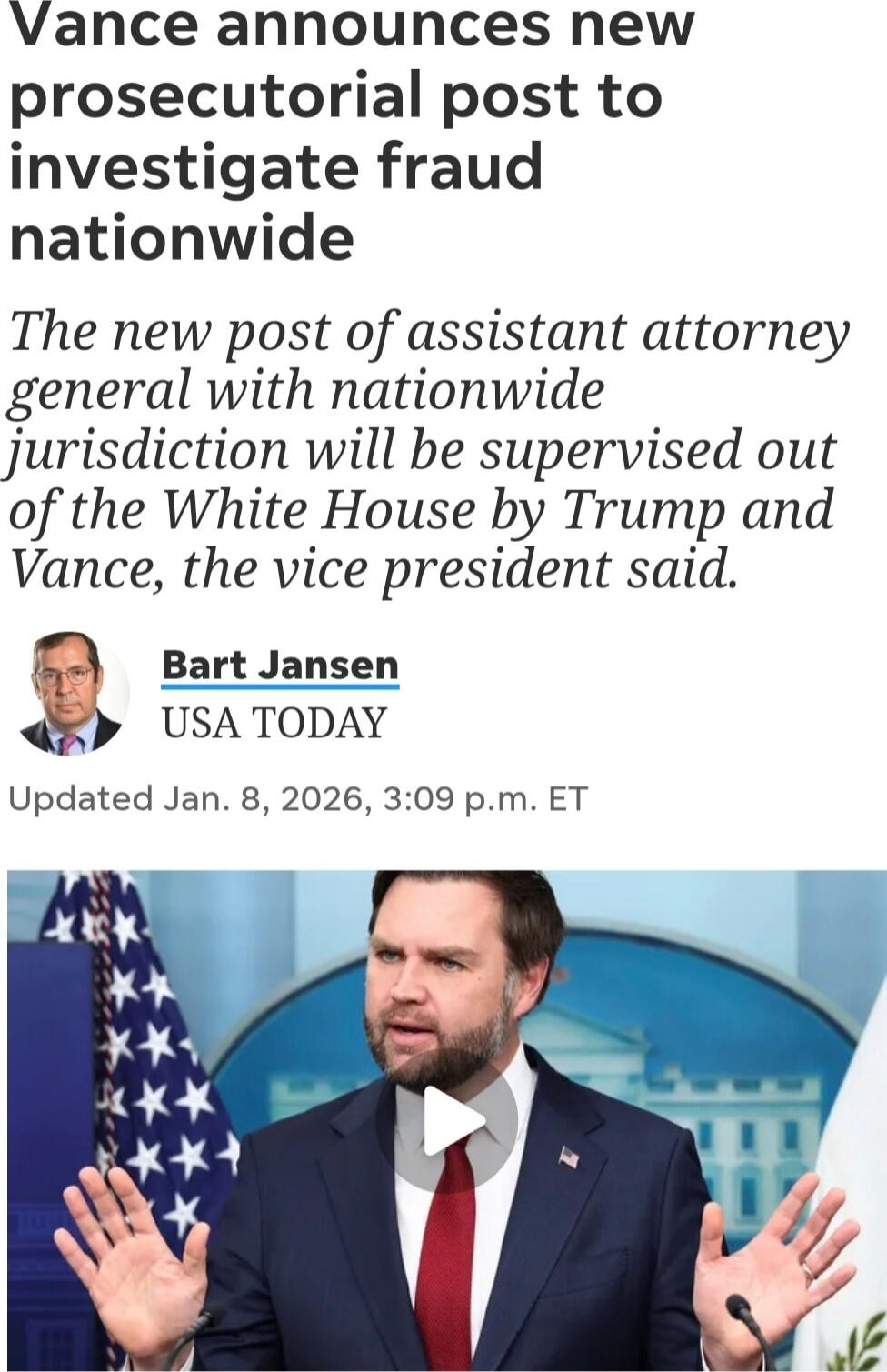 Vance announces new prosecutorial post to investigate fraud nationwide
The new post of assistant attorney general with nationwide jurisdiction will be supervised out of the White House by Trump and Vance, the vice president said.
Bart Jansen
USA TODAY
Updated Jan. 8, 2026, 3:09 p.m. ET