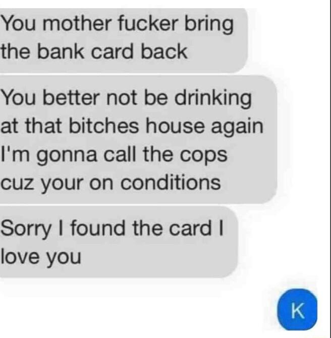 You mother fucker bring the bank card back You better not be drinking at that bitches house again Im gonna call the cops cuz your on conditions Sorry found the card love you