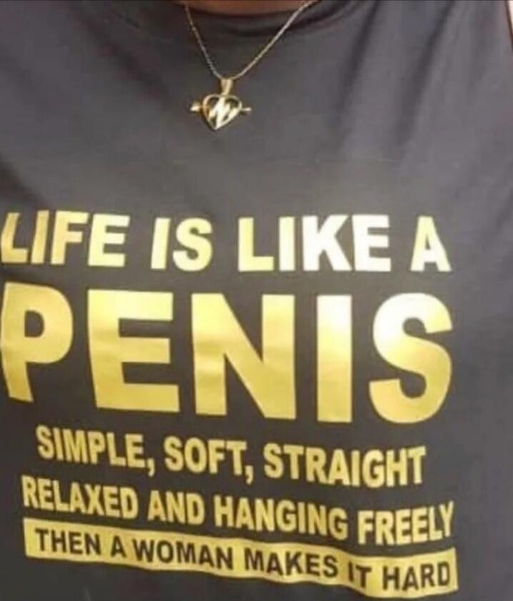 LIFE IS LIKE A PENIS
SIMPLE, SOFT, STRAIGHT
RELAXED AND HANGING FREELY
THEN A WOMAN MAKES IT HARD