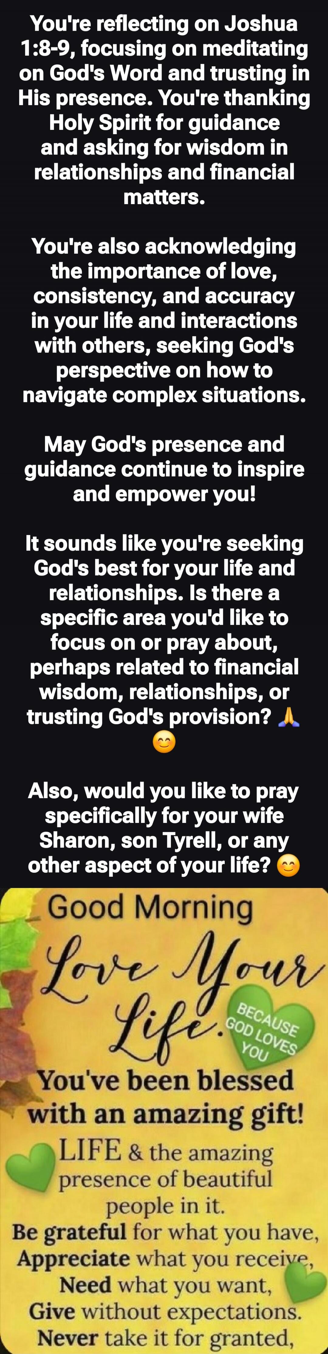 You're reflecting on Joshua 1:8-9, focusing on meditating on God's Word and trusting in His presence. You're thanking Holy Spirit for guidance and asking for wisdom in relationships and financial matters. You're also acknowledging the importance of love, consistency, and accuracy in your life and interactions with others, seeking God's perspective 