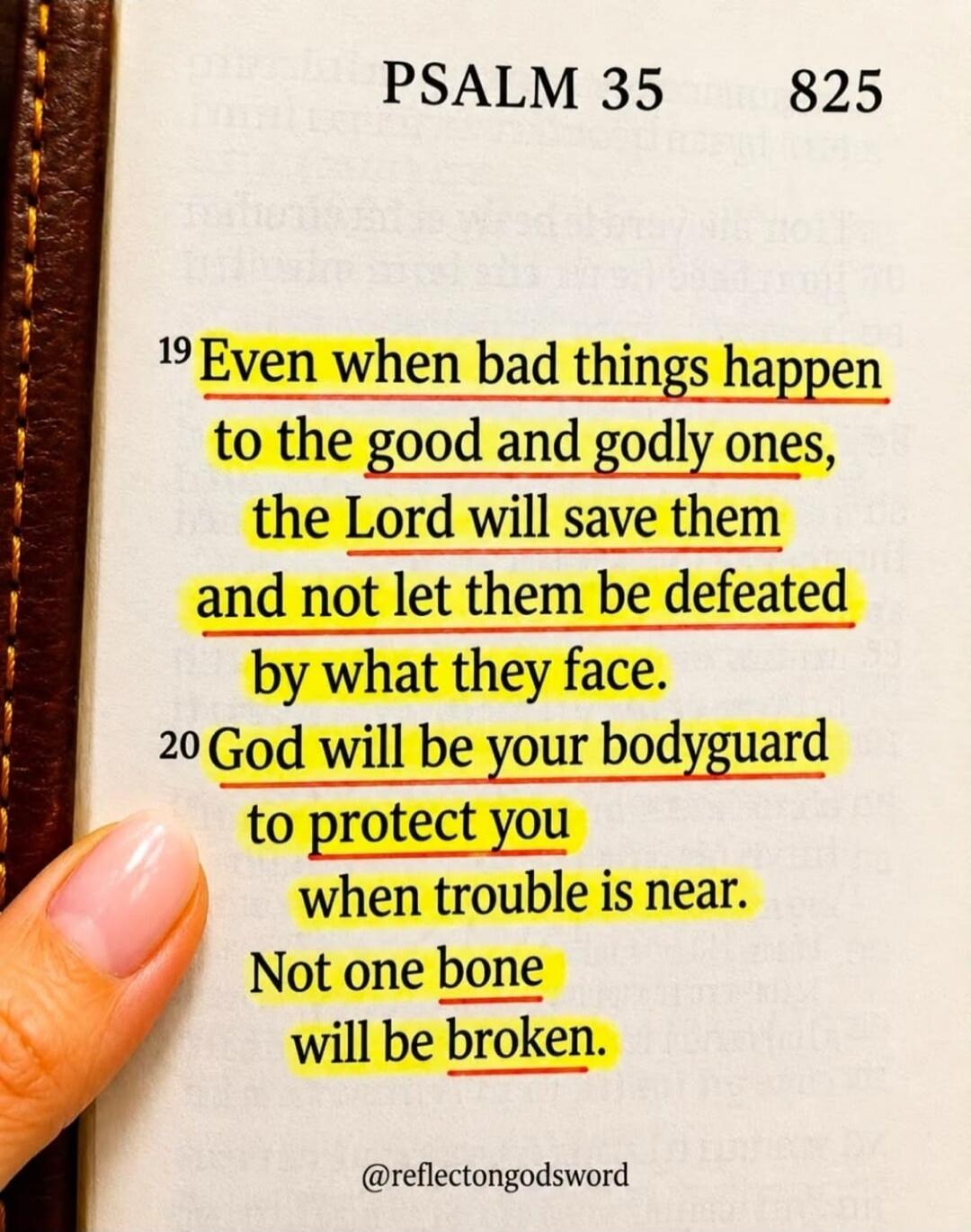 PSALM 35 825. 19 Even when bad things happen to the good and godly ones, the Lord will save them and not let them be defeated by what they face. 20 God will be your bodyguard to protect you when trouble is near. Not one bone will be broken. @reflectongodsword