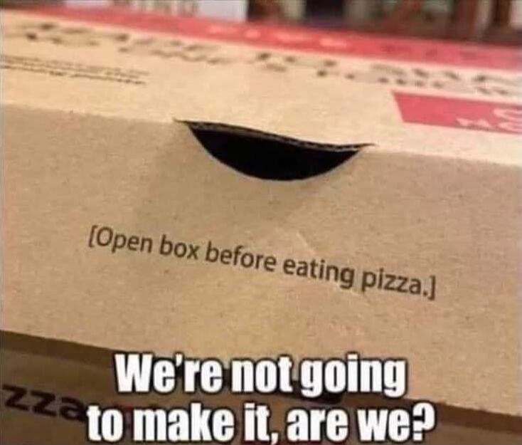 [Open box before eating pizza.]\nWe're not going to make it, are we?