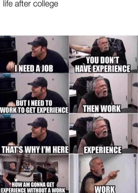 life after college
I NEED A JOB
YOU DON'T HAVE EXPERIENCE
BUT I NEED TO WORK TO GET EXPERIENCE
THEN WORK
THAT'S WHY I'M HERE
EXPERIENCE
HOW AM GONNA GET EXPERIENCE WITHOUT A WORK