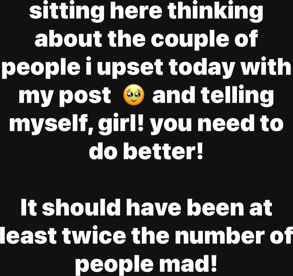 sitting here thinking about the couple of people i upset today with my post 😢 and telling myself, girl! you need to do better! It should have been at least twice the number of people mad!