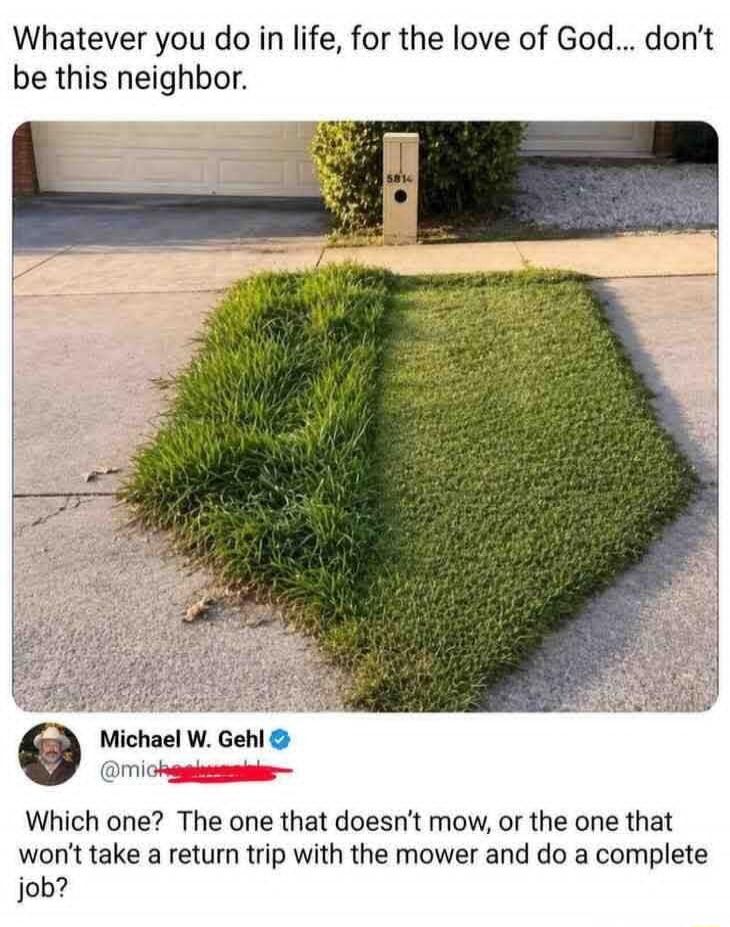 Whatever you do in life, for the love of God... don't be this neighbor. Michael W. Gehl Which one? The one that doesn't mow, or the one that won't take a return trip with the mower and do a complete job?