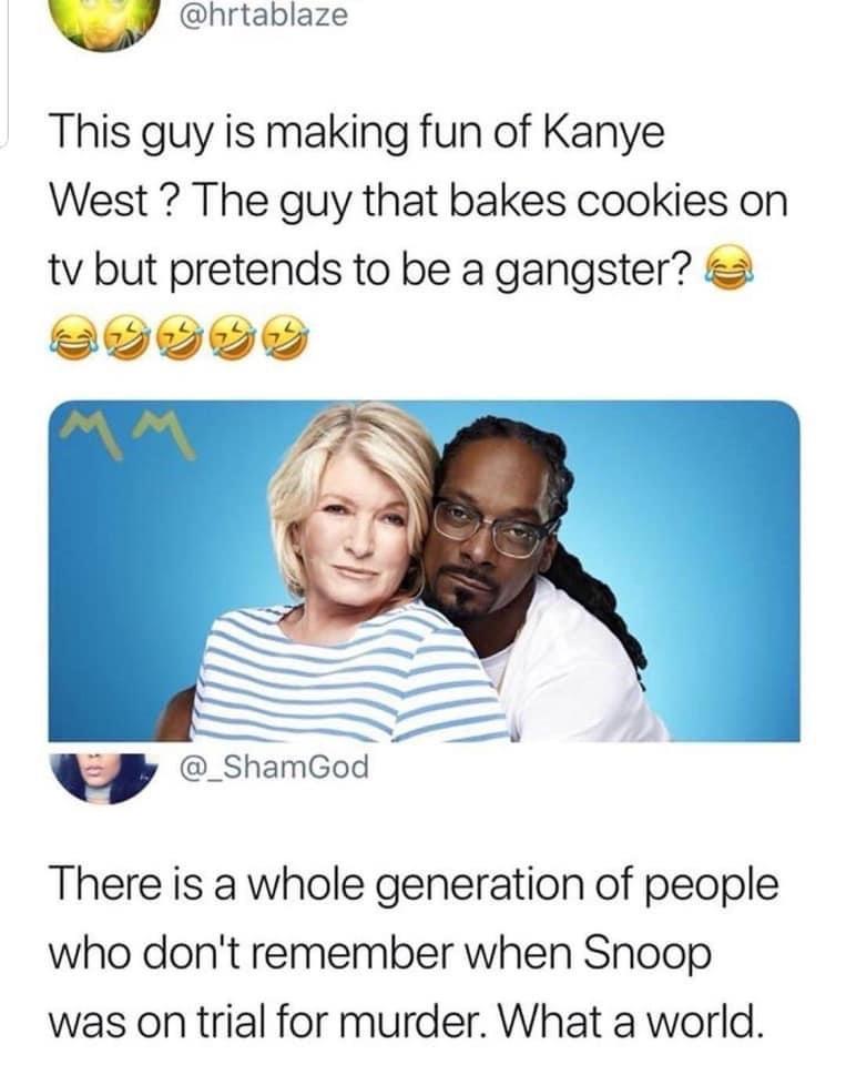 v hrtablaze This guy is making fun of Kanye West The guy that bakes cookies on tv but pretends to be a gangster 2 w _ShamGod There is a whole generation of people who dont remember when Snoop was on trial for murder What a world