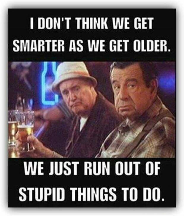 I DON'T THINK WE GET SMARTER AS WE GET OLDER. WE JUST RUN OUT OF STUPID THINGS TO DO.