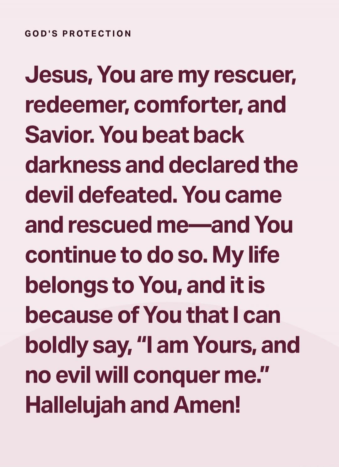 GOD'S PROTECTION Jesus, You are my rescuer, redeemer, comforter, and Savior. You beat back darkness and declared the devil defeated. You came and rescued me—and You continue to do so. My life belongs to You, and it is because of You that I can boldly say, “I am Yours, and no evil will conquer me.” Hallelujah and Amen!