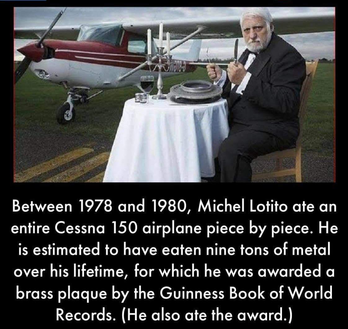 Between 1978 and 1980 Michel Lotito ate an entire Cessna 150 airplane piece by piece He is estimated to have eaten nine tons of metal over his lifetime for which he was awarded a brass plaque by the Guinness Book of World Records He also ate the award