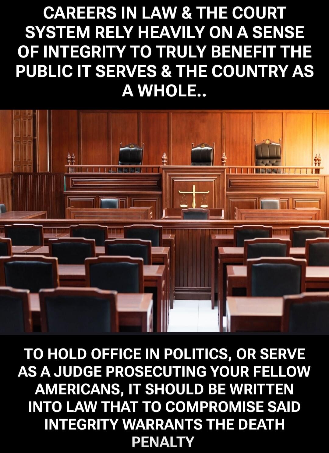 CAREERS IN LAW & THE COURT SYSTEM RELY HEAVILY ON A SENSE OF INTEGRITY TO TRULY BENEFIT THE PUBLIC IT SERVES & THE COUNTRY AS A WHOLE..

TO HOLD OFFICE IN POLITICS, OR SERVE AS A JUDGE PROSECUTING YOUR FELLOW AMERICANS, IT SHOULD BE WRITTEN INTO LAW THAT TO COMPROMISE SAID INTEGRITY WARRANTS THE DEATH PENALTY