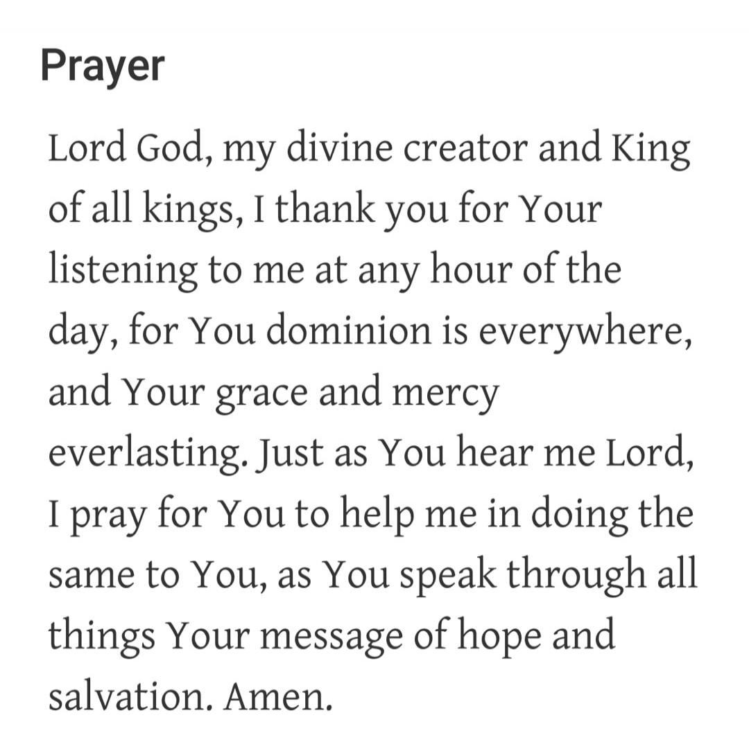 Prayer. Lord God, my divine creator and King of all kings, I thank you for Your listening to me at any hour of the day, for Your dominion is everywhere, and Your grace and mercy everlasting. Just as You hear me Lord, I pray for You to help me in doing the same to You, as You speak through all things Your message of hope and salvation. Amen.