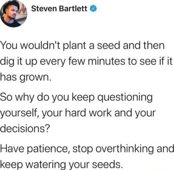 e Steven Bartlett You wouldnt plant a seed and then dig it up every few minutes to see if it has grown So why do you keep questioning yourself your hard work and your decisions Have patience stop overthinking and keep watering your seeds
