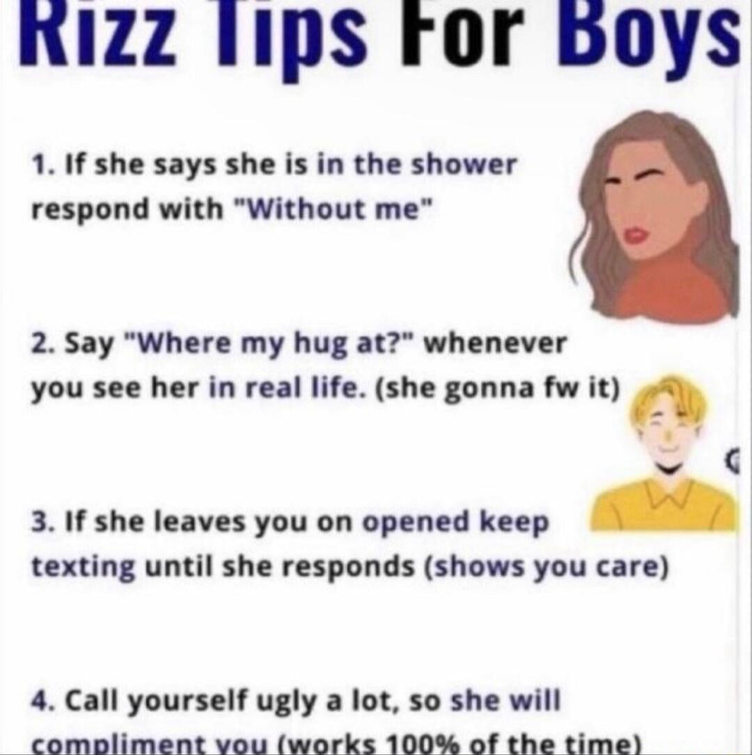 KIZZ 1IpS FOr boys 1 If she says she is in the shower respond with Without me 2 Say Where my hug at whenever you see her in real life she gonna fw it a 3 If she leaves you on opened keep texting until she responds shows you care 4 Call yourself ugly a lot so she will comoliment vou works 100 of the time