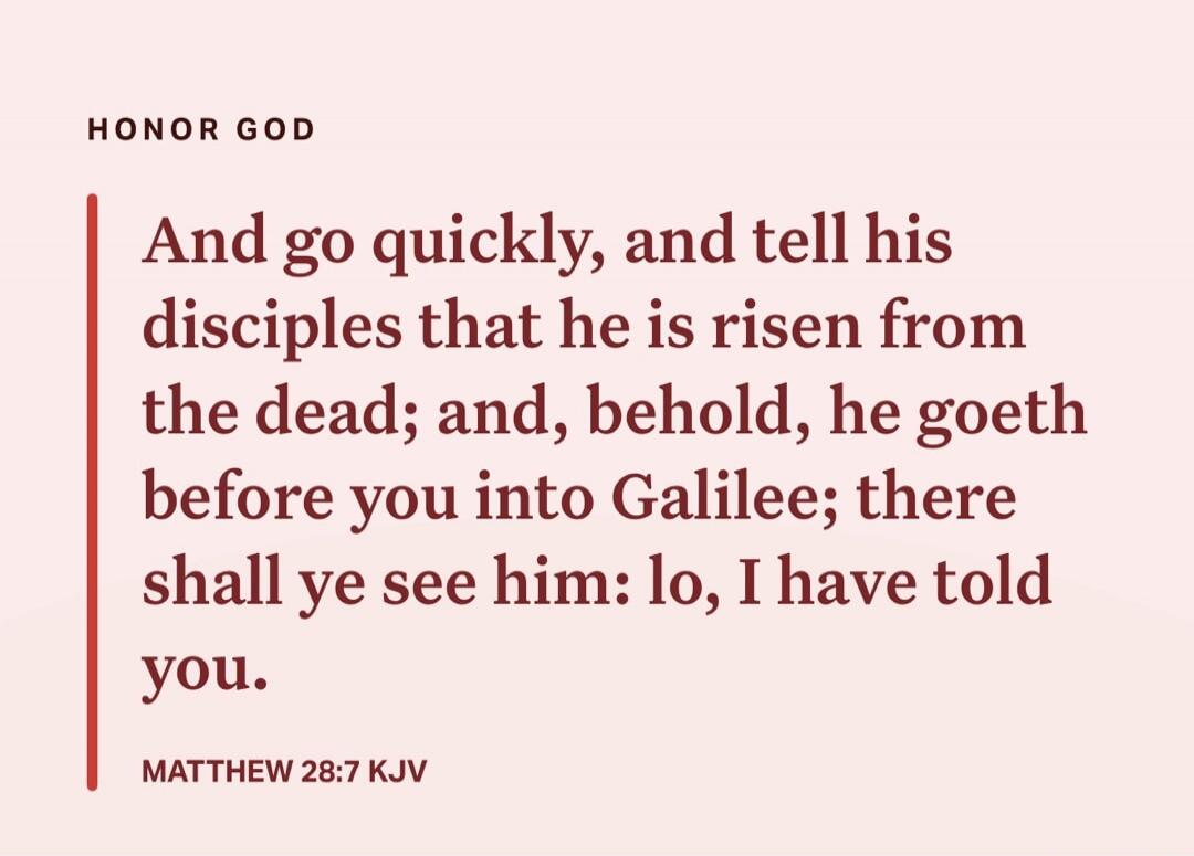 HONOR GOD

And go quickly, and tell his disciples that he is risen from the dead; and, behold, he goeth before you into Galilee; there shall ye see him: lo, I have told you. Matthew 28:7 KJV