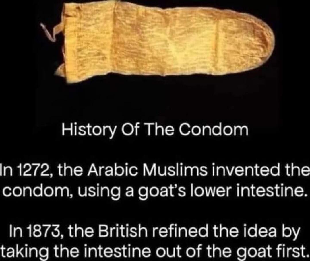 History Of The Condom

In 1272, the Arabic Muslims invented the condom, using a goat's lower intestine.
In 1873, the British refined the idea by taking the intestine out of the goat first.