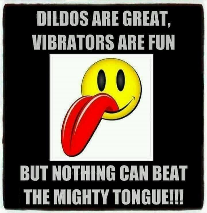 DILDOS ARE GREAT, VIBRATORS ARE FUN BUT NOTHING CAN BEAT THE MIGHTY TONGUE!!!