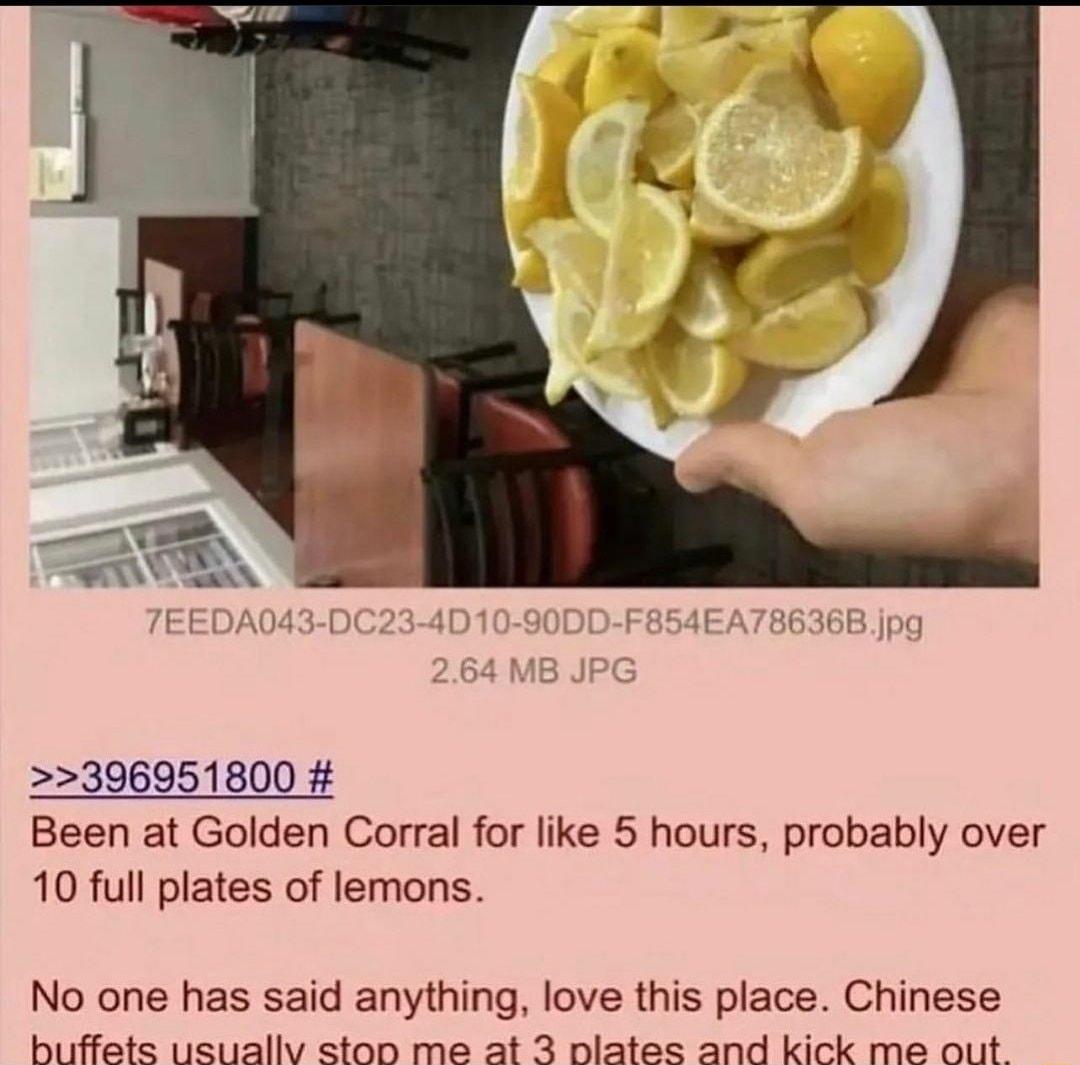 396951800 Been at Golden Corral for like 5 hours probably over 10 full plates of lemons No one has said anything love this place Chinese A R R S A T S AR I