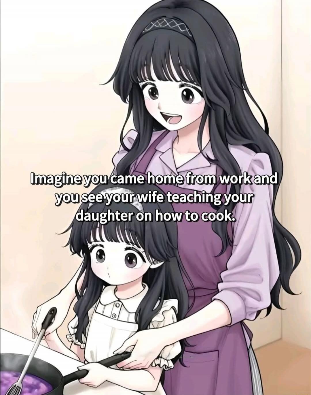 Imagine you came home from work and you see your wife teaching your daughter on how to cook.