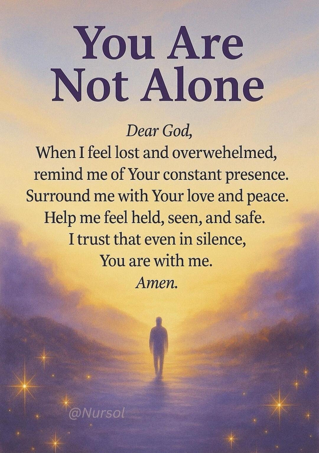 You Are Not Alone\n\nDear God,\nWhen I feel lost and overwhelmed,\nremind me of Your constant presence.\nSurround me with Your love and peace.\nHelp me feel held, seen, and safe.\nI trust that even in silence,\nYou are with me.\nAmen.\n\n@Nursol