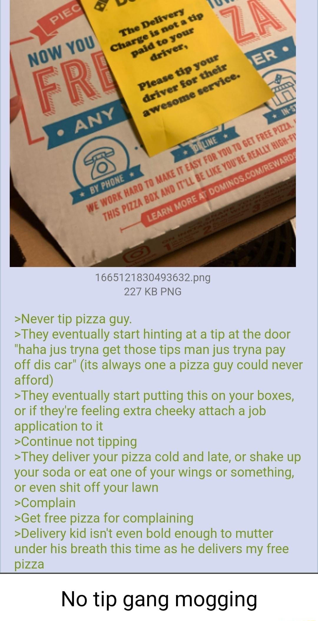 1665121830493632png 227 KB PNG Never tip pizza guy They eventually start hinting at a tip at the door haha jus tryna get those tips man jus tryna pay off dis car its always one a pizza guy could never afford They eventually start putting this on your boxes or if theyre feeling extra cheeky attach a job application to it Continue not tipping They deliver your pizza cold and late or shake up your so
