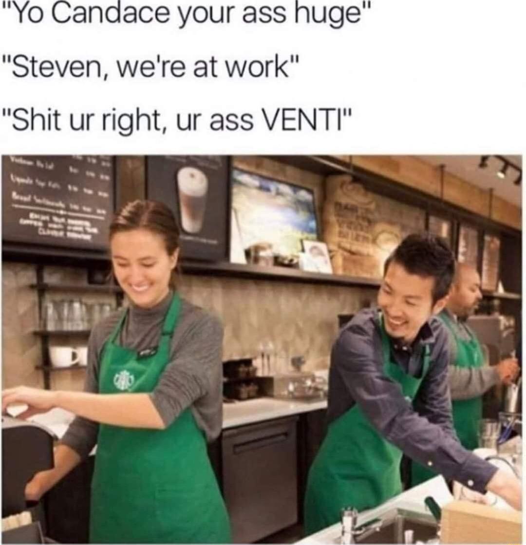 Yo Candace your ass huge Steven were at work Shit ur right ur ass VENTI