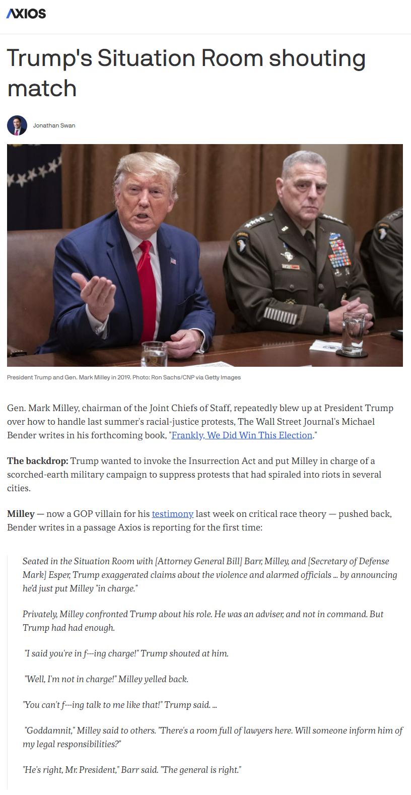 AXIOS Trumps Situation Room shouting match Jonathan Swan President Trump and Gen Mark Milley in 2019 Photo Ron SachsCNP via Getty Images Gen Mark Milley chairman of the Joint Chiefs of Staff repeatedly blew up at President Trump over how to handle last summers racial justice protests The Wall Street Journals Michael Bender writes in his forthcoming book Frankly We Did Win This Election The backdro