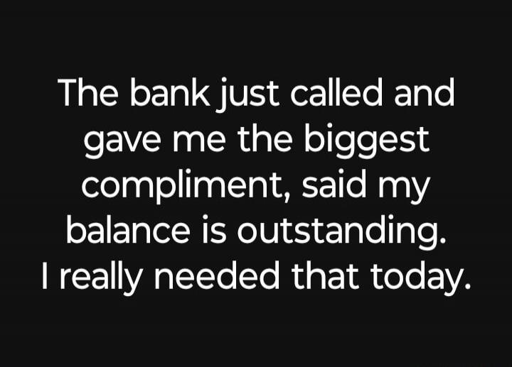 The bank just called and gave me the biggest compliment, said my balance is outstanding. I really needed that today.