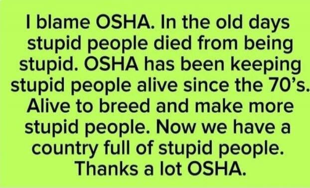 I blame OSHA. In the old days stupid people died from being stupid. OSHA has been keeping stupid people alive since the 70’s. Alive to breed and make more stupid people. Now we have a country full of stupid people. Thanks a lot OSHA.