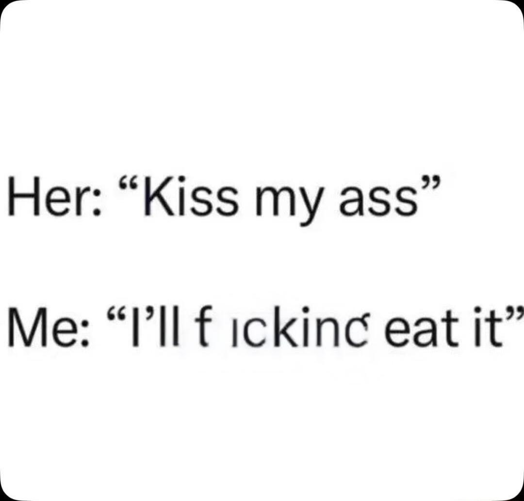 Her: “Kiss my ass”
Me: “I’ll f**king eat it”