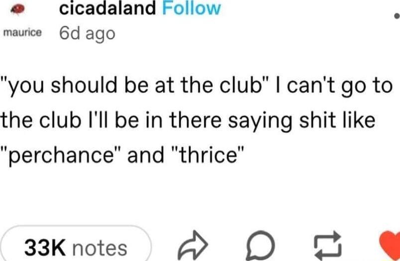 cicadaland Follow mauice 6d ago you should be at the club cant go to the club Ill be in there saying shit like perchance and thrice 33K notes D G