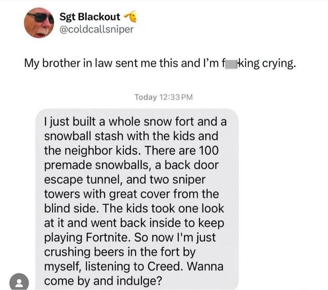 My brother in law sent me this and I’m f***ing crying. Today 12:33PM I just built a whole snow fort and a snowball stash with the kids and the neighbor kids. There are 100 premade snowballs, a back door escape tunnel, and two sniper towers with great cover from the blind side. The kids took one look at it and went back inside to keep playing Fortni