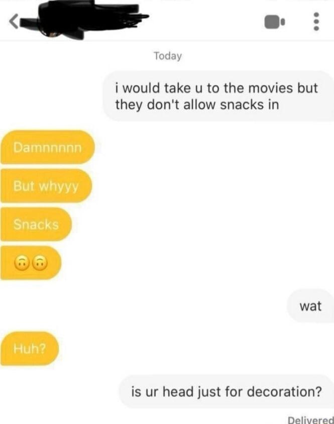 i would take u to the movies but they dont allow snacks in wat is ur head just for decoration