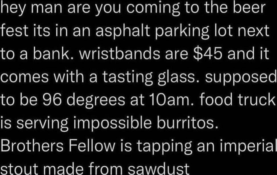 hey man are you coming to the beer fest its in an asphalt parking lot next to a bank wristbands are 45 and it comes with a tasting glass supposed oR TR oRe Y TE R Y O FT0 Ml oToTo RgUTe1 is serving impossible burritos Brothers Fellow is tapping an imperial stout made from sawdust