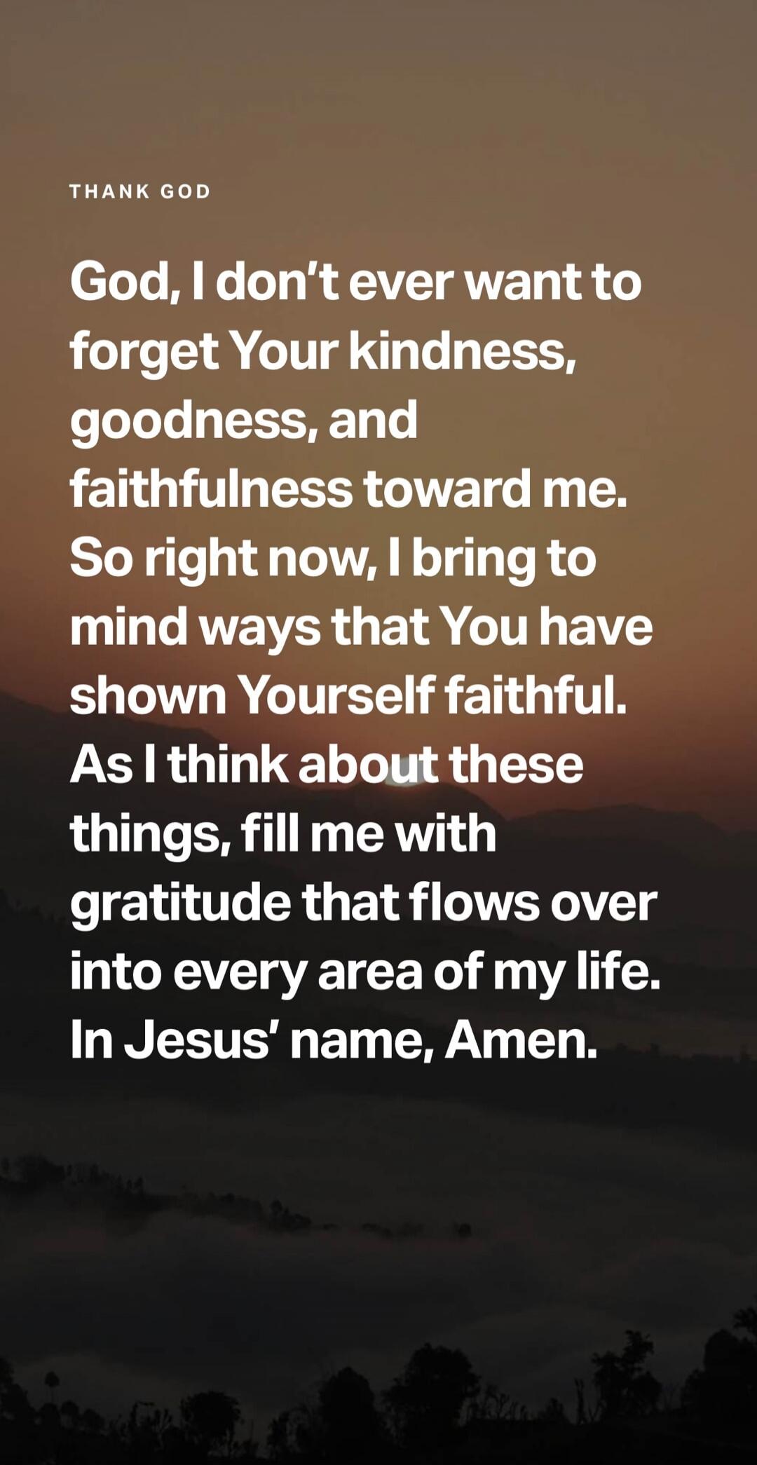 THANK GOD God, I don't ever want to forget Your kindness, goodness, and faithfulness toward me. So right now, I bring to mind ways that You have shown Yourself faithful. As I think about these things, fill me with gratitude that flows over into every area of my life. In Jesus' name, Amen.